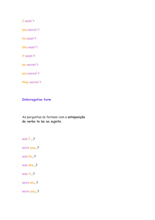 I wasn't
you weren't
he wasn't
she wasn't
it wasn't
we weren't
you weren't
they weren't
Interrogative form
As perguntas se formam com a anteposição
do verbo to be ao sujeito.
was I ...?
were you...?
was he...?
was she...?
was it...?
were we...?
were you...?
 