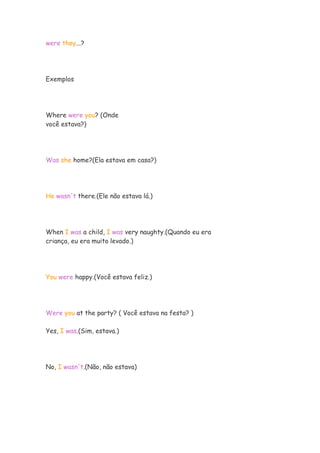 were they...?
Exemplos
Where were you? (Onde
você estava?)
Was she home?(Ela estava em casa?)
He wasn't there.(Ele não estava lá.)
When I was a child, I was very naughty.(Quando eu era
criança, eu era muito levado.)
You were happy.(Você estava feliz.)
Were you at the party? ( Você estava na festa? )
Yes, I was.(Sim, estava.)
No, I wasn't.(Não, não estava)
 