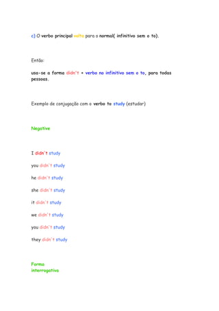 c) O verbo principal volta para o normal( infinitivo sem o to).
Então:
usa-se a forma didn't + verbo no infinitivo sem o to, para todas
pessoas.
Exemplo de conjugação com o verbo to study (estudar)
Negative
I didn't study
you didn't study
he didn't study
she didn't study
it didn't study
we didn't study
you didn't study
they didn't study
Forma
interrogativa
 