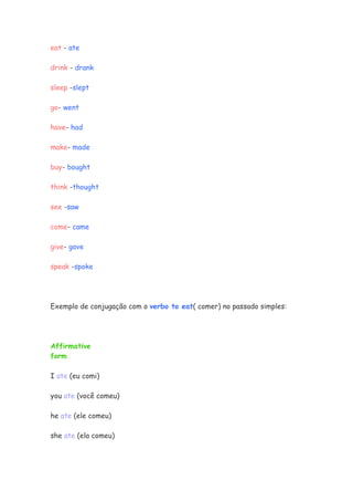 eat - ate
drink - drank
sleep -slept
go- went
have- had
make- made
buy- bought
think -thought
see -saw
come- came
give- gave
speak -spoke
Exemplo de conjugação com o verbo to eat( comer) no passado simples:
Affirmative
form
I ate (eu comi)
you ate (você comeu)
he ate (ele comeu)
she ate (ela comeu)
 