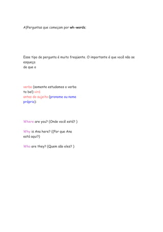 A)Perguntas que começam por wh-words;
Esse tipo de pergunta é muito freqüente. O importante é que você não se
esqueça
de que o
verbo (somente estudamos o verbo
to be!) virá
antes do sujeito (pronome ou nome
próprio):
Where are you? (Onde você está? )
Why is Ana here? ((Por que Ana
está aqui?)
Who are they? (Quem são eles? )
 