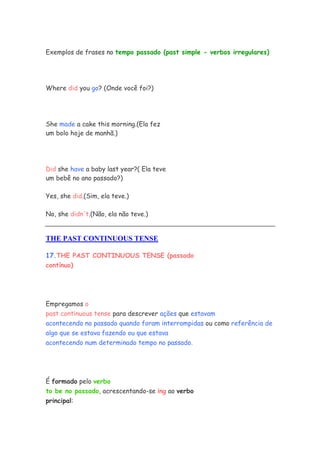 Exemplos de frases no tempo passado (past simple - verbos irregulares)
Where did you go? (Onde você foi?)
She made a cake this morning.(Ela fez
um bolo hoje de manhã.)
Did she have a baby last year?( Ela teve
um bebê no ano passado?)
Yes, she did.(Sim, ela teve.)
No, she didn't.(Não, ela não teve.)
THE PAST CONTINUOUS TENSE
17.THE PAST CONTINUOUS TENSE (passado
contínuo)
Empregamos o
past continuous tense para descrever ações que estavam
acontecendo no passado quando foram interrompidas ou como referência de
algo que se estava fazendo ou que estava
acontecendo num determinado tempo no passado.
É formado pelo verbo
to be no passado, acrescentando-se ing ao verbo
principal:
 