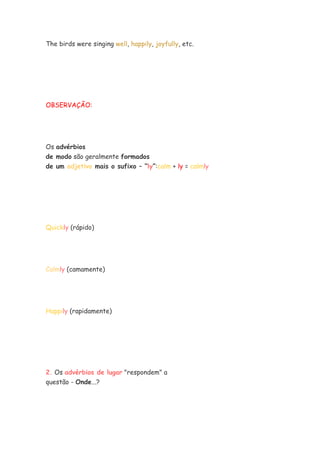 The birds were singing well, happily, joyfully, etc.
OBSERVAÇÃO:
Os advérbios
de modo são geralmente formados
de um adjetivo mais o sufixo – “ly”:calm + ly = calmly
Quickly (rápido)
Calmly (camamente)
Happily (rapidamente)
2. Os advérbios de lugar "respondem" a
questão - Onde...?
 
