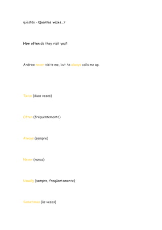 questão - Quantas vezes...?
How often do they visit you?
Andrew never visits me, but he always calls me up.
Twice (duas vezes)
Often (frequentemente)
Always (sempre)
Never (nunca)
Usually (sempre, freqüentemente)
Sometimes (às vezes)
 