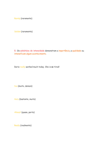 Rarely (raramente)
Seldon (raramente)
5. Os advérbios de intensidade demonstram a importância, a qualidade ou
intensificam algum acontecimento.
Doris really worked much today. She is so tired!
too (muito, demais)
Very (bastante, muito)
Almost (quase, perto)
Really (realmente)
 