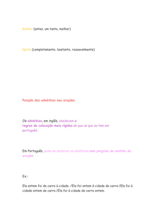 Rather (antes, um tanto, melhor)
Quite (completamente, bastante, razoavelmente)
Posição dos advérbios nas orações
Os advérbios, em inglês, obedecem a
regras de colocação mais rígidas do que as que se tem em
português.
Em Português, pode-se deslocar os advérbios sem prejuízo do sentido da
oração:
Ex.:
Ela ontem foi de carro à cidade. /Ela foi ontem à cidade de carro./Ela foi à
cidade ontem de carro./Ela foi à cidade de carro ontem.
 