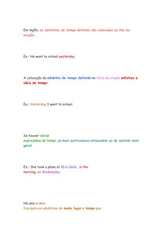 Em inglês, os advérbios de tempo definido são colocados no fim da
oração.
Ex.: He went to school yesterday.
A colocação do advérbio de tempo definido no início da oração enfatiza a
idéia de tempo:
Ex.: Yesterday I went to school.
Se houver várias
expressões de tempo, as mais particulares antecedem as de sentido mais
geral:
Ex.: She took a plane at 10 o'clock , in the
morning, on Wednesday.
Há uma ordem
fixa para os advérbios de modo, lugar e tempo que
 