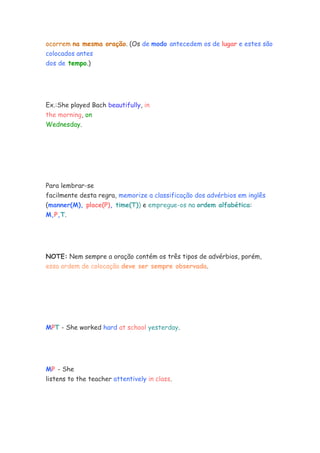 ocorrem na mesma oração. (Os de modo antecedem os de lugar e estes são
colocados antes
dos de tempo.)
Ex.:She played Bach beautifully, in
the morning, on
Wednesday.
Para lembrar-se
facilmente desta regra, memorize a classificação dos advérbios em inglês
(manner(M), place(P), time(T)) e empregue-os na ordem alfabética:
M,P,T.
NOTE: Nem sempre a oração contém os três tipos de advérbios, porém,
essa ordem de colocação deve ser sempre observada.
MPT - She worked hard at school yesterday.
MP - She
listens to the teacher attentively in class.
 