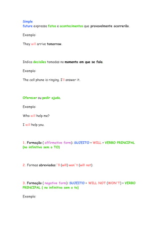 Simple
future expressa fatos e acontecimentos que provavelmente ocorrerão.
Exemplo:
They will arrive tomorrow.
Indica decisões tomadas no momento em que se fala.
Exemplo:
The cell phone is ringing. I’ll answer it.
Oferecer ou pedir ajuda.
Exemplo:
Who will help me?
I will help you.
1. Formação ( affirmative form): SUJEITO + WILL + VERBO PRINCIPAL
(no infinitivo sem o TO)
2. Formas abreviadas:´ll (will) won´t (will not)
3. Formação ( negative form): SUJEITO + WILL NOT (WON'T) + VERBO
PRINCIPAL ( no infinitivo sem o to)
Exemplo:
 