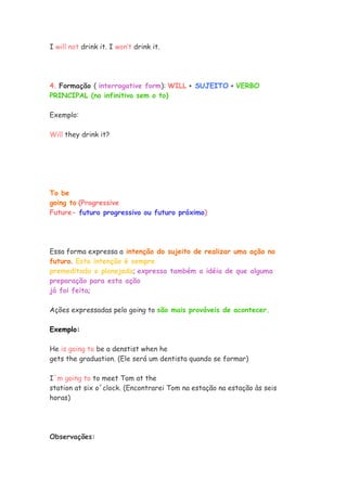 I will not drink it. I won’t drink it.
4. Formação ( interrogative form): WILL + SUJEITO + VERBO
PRINCIPAL (no infinitivo sem o to)
Exemplo:
Will they drink it?
To be
going to (Progressive
Future- futuro progressivo ou futuro próximo)
Essa forma expressa a intenção do sujeito de realizar uma ação no
futuro. Esta intenção é sempre
premeditada e planejada; expressa também a idéia de que alguma
preparação para esta ação
já foi feita;
Ações expressadas pelo going to são mais prováveis de acontecer.
Exemplo:
He is going to be a denstist when he
gets the graduation. (Ele será um dentista quando se formar)
I´m going to to meet Tom at the
station at six o´clock. (Encontrarei Tom na estação na estação às seis
horas)
Observações:
 