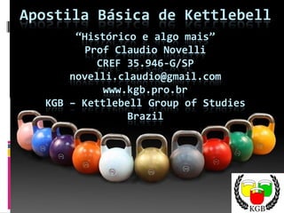 Apostila Básica de Kettlebell
“Histórico e algo mais”
Prof Claudio Novelli
CREF 35.946-G/SP
novelli.claudio@gmail.com
www.kgb.pro.br
KGB – Kettlebell Group of Studies
Brazil
 