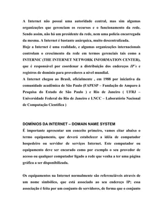 A Internet não possui uma autoridade central, mas sim algumas
organizações que gerenciam os recursos e o funcionamento da rede.
Sendo assim, não há um presidente da rede, nem uma polícia encarregada
da mesma. A Internet é bastante anárquica, muito descentralizada.
Hoje a Internet é uma realidade, e algumas organizações internacionais
controlam o crescimento da rede em termos gerenciais tais como a
INTERNIC (THE INTERNET NETWORK INFORMATION CENTER),
que é responsável por coordenar a distribuição dos endereços IP`s e
registros de domínio para provedores a nível mundial.
A Internet chegou ao Brasil, oficialmente , em 1988 por iniciativa da
comunidade acadêmica de São Paulo (FAPESP – Fundação de Amparo à
Pesquisa do Estado de São Paulo ) e Rio de Janeiro ( UFRJ –
Universidade Federal do Rio de Janeiro e LNCC – Laboratório Nacional
de Computação Científica )




DOMÍNIOS DA INTERNET – DOMAIN NAME SYSTEM
É importante apresentar um conceito primeiro, vamos citar abaixo o
termo equipamento, que deverá estabelecer a idéia de computador
hospedeiro ou servidor de serviços Internet. Este computador ou
equipamento deve ser encarado como por exemplo o seu provedor de
acesso ou qualquer computador ligado a rede que venha a ter uma página
gráfica a ser disponibilizada.


Os equipamentos na Internet normalmente são referenciáveis através de
um nome simbólico, que está associado ao seu endereço IP; essa
associação é feita por um conjunto de servidores, de forma que o conjunto
 