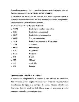 formado por estes servidores e sua interface com as aplicações da Internet
é conhecido como DNS – DOMAIN NAME SYSTEM.
A atribuição de Domínios na Internet teve como objetivos evitar a
utilização de um mesmo nome por mais de um equipamento, computador,
e descentralizar o cadastramento de redes.
Os domínios usados na Internet do Brasil:
q   COM                 Instituições com fins comerciais
q   EDU                 Instituições educacionais
q   GOV                 Instituições governamentais
q   ORG                 Não governamentais
q   NET                 Instituições provedoras de backbone
q   ADV                 Advocacia
q   ODO                 Odontologia
q   ENG                 Engenharia
q   CUL                 Cultural
q   BR                  Brasil
q   MX                  México
q   AU                  Austrália
q   FR                  França




COMO CONECTAR-SE A INTERNET
A conexão de computadores à Internet é feita através dos chamados
Provedores de Acesso. Os provedores de acesso oferecem, em geral, várias
modalidades de ligações e serviços de acesso, visando atender aos
diferentes tipos de usuários, indivíduos, pequenas empresas, grandes
empresas com redes corporativas, etc... .
 