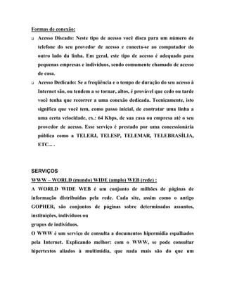 Formas de conexão:
q   Acesso Discado: Neste tipo de acesso você disca para um número de
    telefone do seu provedor de acesso e conecta-se ao computador do
    outro lado da linha. Em geral, este tipo de acesso é adequado para
    pequenas empresas e indivíduos, sendo comumente chamado de acesso
    de casa.
q   Acesso Dedicado: Se a freqüência e o tempo de duração do seu acesso à
    Internet são, ou tendem a se tornar, altos, é provável que cedo ou tarde
    você tenha que recorrer a uma conexão dedicada. Tecnicamente, isto
    significa que você tem, como passo inicial, de contratar uma linha a
    uma certa velocidade, ex.: 64 Kbps, de sua casa ou empresa até o seu
    provedor de acesso. Esse serviço é prestado por uma concessionária
    pública como a TELERJ, TELESP, TELEMAR, TELEBRASÍLIA,
    ETC... .




SERVIÇOS
WWW – WORLD (mundo) WIDE (amplo) WEB (rede) :
A WORLD WIDE WEB é um conjunto de milhões de páginas de
informação distribuídas pela rede. Cada site, assim como o antigo
GOPHER, são conjuntos de páginas sobre determinados assuntos,
instituições, indivíduos ou
grupos de indivíduos.
O WWW é um serviço de consulta a documentos hipermídia espalhados
pela Internet. Explicando melhor: com o WWW, se pode consultar
hipertextos aliados à multimídia, que nada mais são do que um
 