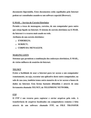 documento hipermídia. Estes documentos estão espalhados pela Internet
podem ser consultados usando-se um software especial (Browser).


E-MAIL – Serviço de Correio Eletrônico
Permite a troca de mensagens, correios, de um computador para outro
que esteja ligado na Internet. O sistema de correio eletrônico ou E-MAIL
da Internet é o recurso mais usado na rede.
Atributos de um correio eletrônico:
   q   ENDEREÇO;
   q   SUBJECT;
   q   CORPO DA MENSAGEM.


MAILING LISTS
Sistemas que permitem a combinação dos endereços eletrônicos, E-MAIL,
de vários milhares de usuários da Internet.


TELNET
Existe a facilidade de usar a Internet para ter acesso a um computador
remotamente, ou seja, executar um aplicativo deste outro computador, na
sala de sua casa, também temos outra maneira de se ter acesso a banco de
dados na Internet. Esta forma bastante difundida é através de uma
ferramenta chamada TELNET, de TELEPHONE NETWORK.


FTP
O FTP é um recurso para capturar e enviar arquivos pela rede. A
transferência de arquivos localizados em computadores remotos é feita
através de um software chamado FTP, ou FILE TRANSFER
 