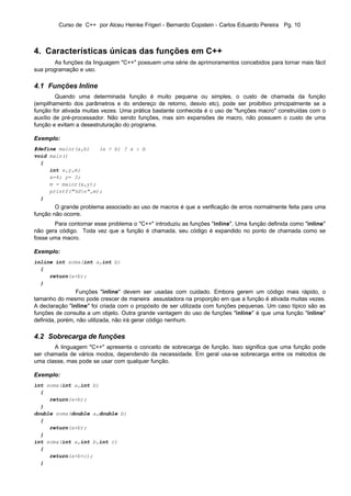 Curso de C++ por Alceu Heinke Frigeri - Bernardo Copstein - Carlos Eduardo Pereira Pg. 10



4. Características únicas das funções em C++
        As funções da linguagem "C++" possuem uma série de aprimoramentos concebidos para tornar mais fácil
sua programação e uso.

4.1 Funções Inline
         Quando uma determinada função é muito pequena ou simples, o custo de chamada da função
(empilhamento dos parâmetros e do endereço de retorno, desvio etc), pode ser proibitivo principalmente se a
função for ativada muitas vezes. Uma prática bastante conhecida é o uso de "funções macro" construídas com o
auxílio de pré-processador. Não sendo funções, mas sim expansões de macro, não possuem o custo de uma
função e evitam a desestruturação do programa.

Exemplo:
#define maior(a,b)   (a > b) ? a : b
void main()
  {
     int x,y,m;
     x=4; y= 3;
     m = maior(x,y);
     printf("%dn",m);
  }
        O grande problema associado ao uso de macros é que a verificação de erros normalmente feita para uma
função não ocorre.
       Para contornar esse problema o "C++" introduziu as funções "inline". Uma função definida como "inline"
não gera código. Toda vez que a função é chamada, seu código é expandido no ponto de chamada como se
fosse uma macro.

Exemplo:
inline int soma(int a,int b)
  {
     return(a+b);
  }
                Funções "inline" devem ser usadas com cuidado. Embora gerem um código mais rápido, o
tamanho do mesmo pode crescer de maneira assustadora na proporção em que a função é ativada muitas vezes.
A declaração "inline" foi criada com o propósito de ser utilizada com funções pequenas. Um caso típico são as
funções de consulta a um objeto. Outra grande vantagem do uso de funções "inline" é que uma função "inline"
definida, porém, não utilizada, não irá gerar código nenhum.

4.2 Sobrecarga de funções
       A linguagem "C++" apresenta o conceito de sobrecarga de função. Isso significa que uma função pode
ser chamada de vários modos, dependendo da necessidade. Em geral usa-se sobrecarga entre os métodos de
uma classe, mas pode se usar com qualquer função.

Exemplo:
int soma(int a,int b)
  {
     return(a+b);
  }
double soma(double a,double b)
  {
     return(a+b);
  }
int soma(int a,int b,int c)
  {
     return(a+b+c);
  }
 