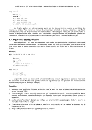 Curso de C++ por Alceu Heinke Frigeri - Bernardo Copstein - Carlos Eduardo Pereira Pg. 11

void main()
  {
     int s1,s2;
     double s3;
     s1 = soma(23,89);
     s2 = soma(1,4,8);
     s3 = soma(4.57,90.87);
     printf("%d %d %fn",s1,s2,s3);
  }
        As funções podem ser sobrecarregadas quanto ao tipo dos parâmetros, quanto a quantidade dos
mesmos ou ambos. Para manter as normas de programação orientada a objeto, entretanto, o significado
semântico da função não deve mudar de uma implementação sobrecarregada para outra. Em resumo, todas as
versões da função devem fazer a mesma coisa. Importante: é responsabilidade do programador garantir esta
consistência, uma vez que o compilador não faz nenhuma checagem quanto à semântica da operação.

4.3 Argumentos padrão (‘default’)
        Uma função em "C++" pode ter argumentos com valores pré-definidos que o compilador usa quando
outros novos valores não são fornecidos. Os argumentos default são especificados quando a função é declarada.
Uma função pode ter vários argumentos com valores default, porém, eles devem ser os últimos argumentos da
função.

Exemplo:
void teste(int a,int b,int op=1)
  {
     int aux;
     aux = a*b;
     if (op)
       if (aux < 0) aux *= -1;
     printf("%dn",aux);
  }
void main()
  {
     teste(-10,20);
     teste(-10,20,0);
  }
         Argumentos padrão são úteis quando um determinado valor para um argumento se repete na maior parte
das chamadas ou em funções com grande número de argumentos que não precisam ser necessariamente
especificados (funções de janela por exemplo).

Exercícios:

1) Analise o fonte "exer2.cpp". Substitua as funções "aski" e "askf" por duas versões sobrecarregadas de uma
   função chamada "ASK".
2) Altere as funções "ASK" e "impperg" fazendo com que o parâmetro "nl" passe a ter o valor padrão "0". Altere,
   também, as chamadas correspondentes para que informem o valor para este parâmetro apenas quando for
   necessário.
3) Analise o fonte "exer3.cpp". Compile-o e verifique seu tamanho. Retire as declarações "inline" e observe as
   alterações no tamanho do código.
4) Experimente acrescentar na função inline do "exer3.cpp" um comando "for" ou "switch" e observe o tipo de
   mensagem de erro.
5) Porque a função "teste" do "exer3.cpp" não precisa de protótipo?
 