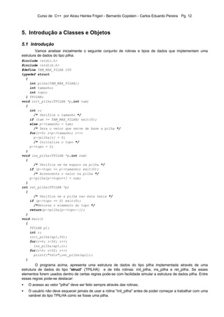Curso de C++ por Alceu Heinke Frigeri - Bernardo Copstein - Carlos Eduardo Pereira Pg. 12



5. Introdução a Classes e Objetos

5.1 Introdução
        Vamos analisar inicialmente o seguinte conjunto de rotinas e tipos de dados que implementam uma
estrutura de dados do tipo pilha:
#include <stdio.h>
#include <stdlib.h>
#define TAM_MAX_PILHA 100
typedef struct
  {
    int pilha[TAM_MAX_PILHA];
    int tamanho;
    int topo;
  } TPILHA;
void init_pilha(TPILHA *p,int tam)
  {
    int r;
      /* Verifica o tamanho */
    if (tam >= TAM_MAX_PILHA) exit(0);
    else p->tamanho = tam;
      /* Zera o vetor que serve de base a pilha */
    for(r=0; r<p->tamanho; r++)
      p->pilha[r] = 0;
      /* Inicializa o topo */
    p->topo = 0;
  }
void ins_pilha(TPILHA *p,int num)
  {
      /* Verifica se ha espaco na pilha */
    if (p->topo == p->tamanho) exit(0);
      /* Acrescenta o valor na pilha */
    p->pilha[p->topo++] = num;
  }
int ret_pilha(TPILHA *p)
  {
      /* Verifica se a pilha nao esta vazia */
    if (p->topo == 0) exit(0);
      /*Retorna o elemento do topo */
    return(p->pilha[p->topo--]);
  }
void main()
  {
    TPILHA p1;
    int r;
    init_pilha(&p1,50);
    for(r=0; r<50; r++)
      ins_pilha(&p1,r);
    for(r=0; r<50; r++)
      printf("%dn",ret_pilha(&p1));
  }
        O programa acima, apresenta uma estrutura de dados do tipo pilha implementada através de uma
estrutura de dados do tipo "struct" (TPILHA) e de três rotinas: init_pilha, ins_pilha e ret_pilha. Se esses
elementos forem usados dentro de certas regras pode-se com facilidade simular a estrutura de dados pilha. Entre
essas regras pode-se destacar:
•   O acesso ao vetor "pilha" deve ser feito sempre através das rotinas;
•   O usuário não deve esquecer jamais de usar a rotina "init_pilha" antes de poder começar a trabalhar com uma
    variável do tipo TPILHA como se fosse uma pilha.
 