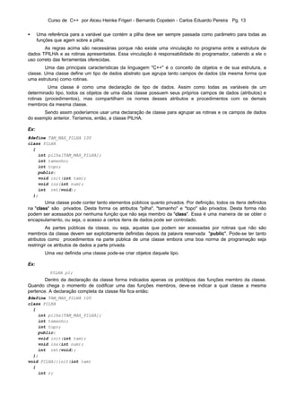 Curso de C++ por Alceu Heinke Frigeri - Bernardo Copstein - Carlos Eduardo Pereira Pg. 13


•     Uma referência para a variável que contém a pilha deve ser sempre passada como parâmetro para todas as
      funções que agem sobre a pilha.
        As regras acima são necessárias porque não existe uma vinculação no programa entre a estrutura de
dados TPILHA e as rotinas apresentadas. Essa vinculação é responsabilidade do programador, cabendo a ele o
uso correto das ferramentas oferecidas.
        Uma das principais características da linguagem "C++" é o conceito de objetos e de sua estrutura, a
classe. Uma classe define um tipo de dados abstrato que agrupa tanto campos de dados (da mesma forma que
uma estrutura) como rotinas.
         Uma classe é como uma declaração de tipo de dados. Assim como todas as variáveis de um
determinado tipo, todos os objetos de uma dada classe possuem seus próprios campos de dados (atributos) e
rotinas (procedimentos), mas compartilham os nomes desses atributos e procedimentos com os demais
membros da mesma classe.
       Sendo assim poderíamos usar uma declaração de classe para agrupar as rotinas e os campos de dados
do exemplo anterior. Teríamos, então, a classe PILHA.

Ex:
#define TAM_MAX_PILHA 100
class PILHA
  {
    int pilha[TAM_MAX_PILHA];
    int tamanho;
    int topo;
    public:
    void init(int tam);
    void ins(int num);
    int ret(void);
  };
        Uma classe pode conter tanto elementos públicos quanto privados. Por definição, todos os ítens definidos
na "class" são privados. Desta forma os atributos "pilha", "tamanho" e "topo" são privados. Desta forma não
podem ser acessados por nenhuma função que não seja membro da "class". Essa é uma maneira de se obter o
encapsulamento, ou seja, o acesso a certos itens de dados pode ser controlado.
         As partes públicas da classe, ou seja, aquelas que podem ser acessadas por rotinas que não são
membros da classe devem ser explicitamente definidas depois da palavra reservada "public". Pode-se ter tanto
atributos como procedimentos na parte pública de uma classe embora uma boa norma de programação seja
restringir os atributos de dados a parte privada.
         Uma vez definida uma classe pode-se criar objetos daquele tipo.

Ex:
           PILHA p1;
        Dentro da declaração da classe forma indicados apenas os protótipos das funções membro da classe.
Quando chega o momento de codificar uma das funções membros, deve-se indicar a qual classe a mesma
pertence. A declaração completa da classe fila fica então:
#define TAM_MAX_PILHA 100
class PILHA
  {
    int pilha[TAM_MAX_PILHA];
    int tamanho;
    int topo;
    public:
    void init(int tam);
    void ins(int num);
    int ret(void);
  };
void PILHA::init(int tam)
  {
    int r;
 