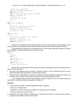 Curso de C++ por Alceu Heinke Frigeri - Bernardo Copstein - Carlos Eduardo Pereira Pg. 14

      /* Verifica o tamanho */
    if (tam >= TAM_MAX_PILHA) exit(0);
    else tamanho = tam;
    /* Zera o vetor que serve de base a pilha */
    for(r=0; r<tamanho; r++)
      pilha[r] = 0;
    /* Inicializa o topo */
    topo = 0;
  }
void PILHA::ins(int num)
  {
    /* Verifica se ha espaco na pilha */
    if (topo == tamanho) exit(0);
    /* Acrescenta o valor na pilha */
    pilha[topo++] = num;
  }
int PILHA::ret()
  {
    /* Verifica se a pilha nao esta vazia */
    if (topo == 0) exit(0);
    /*Retorna o elemento do topo */
    return(pilha[topo--]);
  }
        Observe que os atributos de dados são acessados nas rotinas como se fossem variáveis globais. Isso só
é possível porque as rotinas pertencem a classe onde estes atributos estão declarados (escopo de classe).
       Para acessarmos os elementos de um objeto usamos a mesma sintaxe usada para acessar os membros
de uma "struct". O programa mostrado anteriormente fica, então:
void main()
  {
    PILHA p1;
    int r;
    p1.init(50);
    for(r=0; r<50; r++)
      p1.ins(r);
    for(r=0; r<50; r++)
      printf("%dn",p1.ret());
  }
        Observe que o encapsulamento eliminou duas das regras de utilização das rotinas que implementavam a
pilha sem o uso de classes:
•   não existe outra alternativa para se acessar a estrutura de dados a não ser através das rotinas, pois os
    atributos de dados estão "escondidos" na parte privada da classe.
•   não existe mais a necessidade de se passar uma referência à estrutura de dados que descreve a pilha como
    parâmetro para as rotinas, visto que agora essas estruturas são parte integrante do objeto.
        Como vantagem adicional pode-se ainda simplificar o nome das rotinas uma vez que sabe-se que elas se
referenciam a uma pilha pela classe a que pertence o objeto "p1".

Exercícios:

1) O fonte "exer4.cpp" contém o exemplo apresentado. Altere o programa:
    - declare um novo objeto pilha ;
    - desempilhe os valores armazenados no objeto "p1" e armazene-os no novo objeto;
    - imprima o conteúdo de ambas as pilhas.
2) Acrescente uma função membro à classe pilha que seja capaz de imprimir o conteúdo da pilha. Altere o
   programa para que passe a usar essa nova função.
 