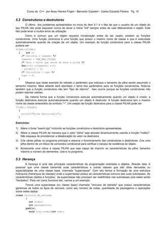 Curso de C++ por Alceu Heinke Frigeri - Bernardo Copstein - Carlos Eduardo Pereira Pg. 15


5.2 Construtores e destrutores
        O último dos problemas apresentados no início do ítem 5.1 é o fato de que o usuário de um objeto do
tipo PILHA não pode esquecer nunca de ativar a rotina "init" sempre antes de usar efetivamente o objeto. Este
fato pode levar a muitos erros de utilização.
        Como é comum que um objeto requeira inicialização antes de ser usado, existem as funções
construtoras. Uma função contrutora é uma função que possui o mesmo nome da classe e que é executada
automaticamente quando da criação de um objeto. Um exemplo de função construtora para a classe PILHA
poderia ser:
PILHA::PILHA()
  {    int r;
    /* Verifica o tamanho */
    tamanho = TAM_MAX_PILHA;
    /* Zera o vetor que serve de base a pilha */
    for(r=0; r<tamanho; r++)
      pilha[r] = 0;
    /* Inicializa o topo */
    topo = 0;
  }
       Observe que neste exemplo foi retirado o parâmetro que indicava o tamanho da pilha sendo assumido o
tamanho máximo. Mais adiante será abordado o tema dos parâmetros para as funções construtoras. Nota-se
também que a função construtora não tem "tipo de retorno". Isso ocorre porque as funções construtoras não
podem retornar valores.
       Da mesma forma que a função construtora executa automaticamente quando um objeto é criado, a
função destrutora executa automaticamente quando um objeto é destruído. A função destrutora tem o mesmo
nome da classe antecedido do símbolo "~". Um exeplo de função destrutora para a classe PILHA pode ser:
PILHA::~PILHA()
  {
    printf("Pilha destruidan");
  }

Exercícios:

1) Altere o fonte "exer4.cpp" incluindo as funções construtora e destrutora apresentadas.
2) Altere a classe PILHA de maneira que o vetor "pilha" seja alocado dinamicamente usando a função "malloc".
   Não esqueça de providenciar a desalocação do vetor na destrutora.
3) Crie várias pilhas no programa principal e observe o funcionamento das construtoras e destrutoras. Crie uma
   pilha dentro de um bloco de comandos condicional para verificar o escopo de existência do objeto.
4) Acrescente uma rotina à classe PILHA que seja capaz de imprimir as características da pilha: tamanho
   máximo e número de elementos. Use-a no programa.

5.3 Herança
         A herança é uma das principais características da programação orientada a objetos. Através dela, é
possível que uma classe transmita suas características a outras classes que são ditas derivadas ou
especializadas de uma classe base, chamada "superclasse". Com isto temos a formação de uma estrutura
hirárquica (hierarquia de classes) onde a superclasse possui as características comuns das suas subclasses. As
características (dados e funções) da superclasse não precisam ser redefinidos nas subclasses pois estes serão
"herdados". Para ver como funciona isto, vamos a um exemplo:
        Temos uma superclasse (ou classe base) chamada "veículos de estrada" que possui características
genéricas de todos os tipos de veículos, como seu número de rodas, quantidade de passageiros e operações
sobre estes dados:
class veiculos_de_estrada
       {
         int rodas;
         int passageiros;
       public:
         void fixa_rodas(int num);
 