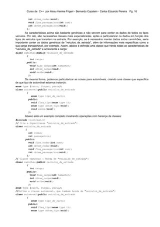 Curso de C++ por Alceu Heinke Frigeri - Bernardo Copstein - Carlos Eduardo Pereira Pg. 16

          int obtem_rodas(void);
          void fixa_passageiros(int num);
          int obtem_passageiros(void);
         };
        As características acima são bastante genéricas e não servem para conter os dados de todos os tipos
veículos. Por isto, são necessárias classes mais especializadas, aptas a particularizar os dados em função dos
tipos de veículos que transitam na estrada. Por exemplo, se é necessário manter dados sobre caminhões, seria
importante conter os dados genéricos de "veiculos_de_estrada", além de informações mais específicas como a
sua carga transportável, por exemplo. Assim, abaixo é definida uma classe que herda todas as características de
"veiculos_de_estrada" e acrescenta a carga:
class caminhao:public veiculos_de_estrada
        {
          int carga;
        public:
          void fixa_carga(int tamanho);
          int obtem_carga(void);
          void exibe(void);
         };
        Da mesma forma, podemos particularizar as coisas para automóveis, criando uma classe que especifica
de que tipo de automóvel estamos tratando:
enum type {carro, furgao, perua};
class automovel:public veiculos_de_estrada
        {
           enum type tipo_de_carro;
         public:
           void fixa_tipo(enum type t);
           enum type obtem_tipo(void);
           void exibe(void);
         };
       Abaixo está um exemplo completo mostrando operações com herança de classes:
#include <iostream.h>
// Cria a Superclasse "veiculos_de_estrada":
class veiculos_de_estrada
       {
         int rodas;
         int passageiros;
       public:
         void fixa_rodas(int num);
         int obtem_rodas(void);
         void fixa_passageiros(int num);
         int obtem_passageiros(void);
        };
// Classe caminhao : Herda de "veiculos_de_estrada":
class caminhao:public veiculos_de_estrada
        {
          int carga;
        public:
          void fixa_carga(int tamanho);
          int obtem_carga(void);
          void exibe(void);
         };
enum type {carro, furgao, perua};
//Define a classe automovel, que tambem herda de "veiculos_de_estrada":
class automovel:public veiculos_de_estrada
        {
           enum type tipo_de_carro;
         public:
           void fixa_tipo(enum type t);
           enum type obtem_tipo(void);
 