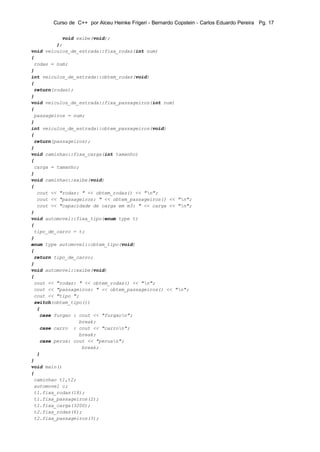 Curso de C++ por Alceu Heinke Frigeri - Bernardo Copstein - Carlos Eduardo Pereira Pg. 17

           void exibe(void);
         };
void veiculos_de_estrada::fixa_rodas(int num)
{
 rodas = num;
}
int veiculos_de_estrada::obtem_rodas(void)
{
 return(rodas);
}
void veiculos_de_estrada::fixa_passageiros(int num)
{
 passageiros = num;
}
int veiculos_de_estrada::obtem_passageiros(void)
{
 return(passageiros);
}
void caminhao::fixa_carga(int tamanho)
{
 carga = tamanho;
}
void caminhao::exibe(void)
{
  cout << "rodas: " << obtem_rodas() << "n";
  cout << "passageiros: " << obtem_passageiros() << "n";
  cout << "capacidade de carga em m3: " << carga << "n";
}
void automovel::fixa_tipo(enum type t)
{
 tipo_de_carro = t;
}
enum type automovel::obtem_tipo(void)
{
 return tipo_de_carro;
}
void automovel::exibe(void)
{
 cout << "rodas: " << obtem_rodas() << "n";
 cout << "passageiros: " << obtem_passageiros() << "n";
 cout << "tipo ";
 switch(obtem_tipo())
  {
   case furgao : cout << "furgaon";
                 break;
   case carro : cout << "carron";
                 break;
   case perua: cout << "peruan";
                  break;
  }
}
void main()
{
 caminhao t1,t2;
 automovel c;
 t1.fixa_rodas(18);
 t1.fixa_passageiros(2);
 t1.fixa_carga(3200);
 t2.fixa_rodas(6);
 t2.fixa_passageiros(3);
 