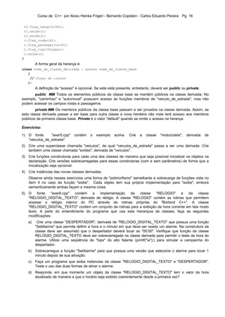 Curso de C++ por Alceu Heinke Frigeri - Bernardo Copstein - Carlos Eduardo Pereira Pg. 18

 t2.fixa_carga(1200);
 t1.exibe();
 t2.exibe();
 c.fixa_rodas(4);
 c.fixa_passageiros(6);
 c.fixa_tipo(furgao);
 c.exibe();
}
        A forma geral da herança é:
class nome_da_classe_derivada : acesso nome_da_classe_base
   {
    // Corpo da classe
   };
        A definição de "acesso" é opcional. Se este está presente, entretanto, deverá ser public ou private.
       public ### Todos os elementos públicos da classe base se mantém públicos na classe derivada. No
exemplo, "caminhao" e "automovel" possuem acesso às funções membros de "veiculo_de_estrada", mas não
podem acessar os campos rodas e passageiros.
        private ### Os membros públicos da classe base passam a ser privados na classe derivada. Assim, se
esta classe derivada passar a ser base para outra classe a nova herdeira não mais terá acesso aos membros
públicos da primeira classe base. Private é o valor "default" quando se omite o acesso na herança.

Exercícios:

1) O fonte      "exer5.cpp"    contém    o   exemplo    acima.   Crie   a   classe   "motocicleta",   derivada   de
   "veiculos_de_estrada".
2) Crie uma superclasse chamada "veiculos", da qual "veiculos_de_estrada" passa a ser uma derivada. Crie
   também uma classe chamada "aviões", derivada de "veículos".
3) Crie funções construtoras para cada uma das classes de maneira que seja possível inicializar os objetos na
   declaração. Crie versões sobrecarregadas para essas construtoras (com e sem parâmetros) de forma que a
   inicialização seja opcional.
4) Crie instâncias das novas classes derivadas.
   Observe ainda nesses exercícios uma forma de "polimorfismo" semelhante a sobrecarga de funções vista no
   ítem 4 no caso da função "exibe". Cada objeto tem sua própria implementação para "exibe", embora
   semanticamente ambas façam a mesma coisa.
5) O fonte "exer6.cpp" contém a implementação da classe "RELOGIO" e da classe
   "RELOGIO_DIGITAL_TEXTO", derivada de relógio. A classe "RELOGIO" contém as rotinas que permitem
   acessar o relógio interno do PC através de rotinas próprias do "Borland C++". A classe
   "RELOGIO_DIGITAL_TEXTO" contém um conjunto de rotinas para a exibição da hora corrente em tela modo
   texto. A partir do entendimento do programa que usa esta hierarquia de classes, faça as seguintes
   modificações:
   a)    Crie uma classe "DESPERTADOR", derivada de "RELOGIO_DIGITAL_TEXTO" que possua uma função
        "SetAlarme" que permita definir a hora e o minuto em que deve ser soado um alarme. Na construtora da
        classe deve ser assumido que o despertador deverá tocar as "00:00". Verifique que função da classe
        RELÓGIO_DIGITAL_TEXTO deve ser sobrecarregada na classe derivada para permitir o teste da hora do
        alarme. Utilize uma seqüência de "bips" do alto falante (printf("a");) para simular a campainha do
        despertador.
   b) Sobrecarregue a função "SetAlarme" para que possua uma versão que selecione o alarme para tocar 1
      minuto depois de sua ativação.
   c)   Faça um programa que exiba instancias da classe "RELOGIO_DIGITAL_TEXTO" e "DESPERTADOR".
        Teste o uso das duas formas de ativar o alarme.
   d) Responda: em que momento um objeto da classe "RELOGIO_DIGITAL_TEXTO" tem o valor da hora
      atualizado de maneira a que o horário seja exibido coerentemente desde a primeira vez?
 