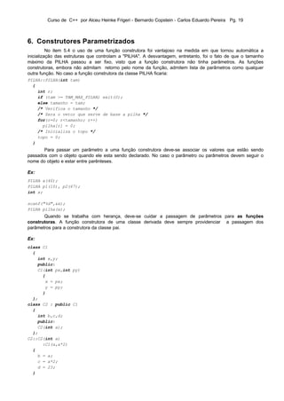 Curso de C++ por Alceu Heinke Frigeri - Bernardo Copstein - Carlos Eduardo Pereira Pg. 19



6. Construtores Parametrizados
          No item 5.4 o uso de uma função construtora foi vantajoso na medida em que tornou automática a
inicialização das estruturas que controlam a "PILHA". A desvantagem, entretanto, foi o fato de que o tamanho
máximo da PILHA passou a ser fixo, visto que a função construtora não tinha parâmetros. As funções
construtoras, embora não admitam retorno pelo nome da função, admitem lista de parâmetros como qualquer
outra função. No caso a função construtora da classe PILHA ficaria:
PILHA::PILHA(int tam)
  {
    int r;
    if (tam >= TAM_MAX_PILHA) exit(0);
    else tamanho = tam;
    /* Verifica o tamanho */
    /* Zera o vetor que serve de base a pilha */
    for(r=0; r<tamanho; r++)
      pilha[r] = 0;
    /* Inicializa o topo */
    topo = 0;
  }
       Para passar um parâmetro a uma função construtora deve-se associar os valores que estão sendo
passados com o objeto quando ele esta sendo declarado. No caso o parâmetro ou parâmetros devem seguir o
nome do objeto e estar entre parênteses.

Ex:
PILHA x(40);
PILHA p1(10), p2(67);
int x;

scanf("%d",&x);
PILHA pilha(x);
       Quando se trabalha com herança, deve-se cuidar a passagem de parâmetros para as funções
construtoras. A função construtora de uma classe derivada deve sempre providenciar a passagem dos
parâmetros para a construtora da classe pai.

Ex:
class C1
  {
    int x,y;
    public:
    C1(int px,int py)
      {
       x = px;
       y = py;
      }
  };
class C2 : public C1
  {
    int b,c,d;
    public:
    C2(int a);
  };
C2::C2(int a)
      :C1(a,a*2)
  {
    b = a;
    c = a*2;
    d = 23;
  }
 
