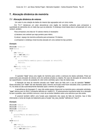 Curso de C++ por Alceu Heinke Frigeri - Bernardo Copstein - Carlos Eduardo Pereira Pg. 21



7. Alocação dinâmica de memória

7.1 Alocação dinâmica de vetores
       Um vetor é uma coleção de dados do mesmo tipo agrupados sob um único nome.
       Em "C++" declara-se um vetor alocando-se uma região de memória suficiente para armazenar a
quantidade de elementos de um dado tipo que se pretende. O endereço inicial desta área é armazenado em uma
variável ponteiro.
      Para armazenar uma lista de 10 valores inteiros é necessário:
      a) declarar uma variável que seja ponteiro para inteiro;
      b) alocar espaço de memória suficiente para armazenar 10 inteiros;
      c) armazenar o endereço inicial da área alocada em uma variável do tipo ponteiro.

Exemplo:
#include <stdio.h>
void main()
  {
     int *vet,i;
     vet = new int[10];
     if (vet == NULL)
       {
          printf("Falta memória para a alocação do vetorn");
          exit(1);
       }
     for(i=0; i<10; i++)
       vet[i] = i*2;
  }


        O operador "new" aloca uma região de memória para conter a estrutura de dados solicitada. Pode ser
usada tanto para alocação de vetores como de variáveis simples ou objetos. No caso de alocação de vetores deve
ser especificado o número de posições do vetor entre colchetes após o tipo de dados base.
          A liberação da área de memória alocada com "new" deve ser feita com o uso do operador "delete".
Áreas alocadas com "new" não são liberadas após o término da função onde foram alocadas (mas o ponteiro sim
!!!). As áreas só são automaticamente liberadas após o término do programa.
        à semelhança da linguagem C, caso não exista espaço disponível na memória para a alocação solicitada,
"new" retorna zero ou NULL (constante definida em <stdlib.h>). É extremamente importante testar se a alocação
foi bem sucedida, caso contrário corre-se o risco de se tentar trabalhar sobre uma estrutura que não existe.
        É possível também definir uma função para tratamento dos casos de falta de memória. Isso é feito
informando o nome da função de tratamento para a função "set_new_handler" definida em "new.h".

Exemplo:
#include <new.h>
#include <stdlib.h>
#include <iostream.h>
void erro_mem()
  {
     printf("Falta de memórian");
     exit(0);
  }
void main()
  {
     int *vet,i;
     set_new_handler(erro_mem);
     vet = new int[10];
 