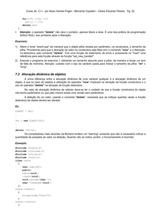 Curso de C++ por Alceu Heinke Frigeri - Bernardo Copstein - Carlos Eduardo Pereira Pg. 22

         for(i=0; i<10; i++)
           vet[i] = i*2;
         delete vet;
    }
•       Atenção: o operador "delete" não zera o ponteiro, apenas libera a área. É uma boa prática de programação
        atribuir NULL aos ponteiros após a liberação.

Exercício:

1) Altere o fonte "exer4.cpp" de maneira que o objeto pilha receba por parâmetro, na construtora, o tamanho da
   pilha. Providencie para que a alocação do vetor na construtora seja feita com o comando "new" e a liberação,
   na destrutora, pelo comando "delete". Crie uma função de tratamento de erros e acrescente no "main" uma
   referência para esta função através da função "set_new_handler".
2) Execute o programa do exercício 1 utilizando um tamanho absurdo para a pilha, de maneira a forçar um erro
   de falta de memória. Atenção: cuidado com o tipo da variável usada para indicar o tamanho da pilha: "int" x
   "long".

7.2 Alocação dinâmica de objetos
         A única diferença entre a alocação dinâmica de uma variável qualquer e a alocação dinâmica de um
objeto, é que no caso de objetos a utilização do operador "new" implicará na ativação da função construtora e o
uso do operador "delete" na ativação da função destrutora.
        No caso de alocação dinâmica de vetores deve-se ter o cuidado de que a função construtora do objeto
não tenha parâmetros ou que pelo menos exista uma versão sem parâmetros.
        A deleção de um vetor, usando o comando "delete", necessita que se indique quantas vezes a função
destrutora da classe deverá ser ativada.

Ex:
CLASS1 * vet;
.
.
vet = new CLASS1[50];
.
.
delete [50]vet;
        Os compiladores mais recentes da Borland emitem um "warning" avisando que não é necessário indicar a
quantidade de posições do vetor na deleção. Quando não se indica, porém, o funcionamento é incorreto.

Exemplo:
#include <stdlib.h>
#include <iostream.h>
#include <string.h>
#include <stdio.h>
class teste
  {
     char nome[80];
     public:
     teste(void);
     ~teste(void);
     void setnome(char *);
     char *readnome(void);
  };
teste::teste()
  {
     strcpy(nome,"vazio");
  }
teste::~teste()
  {
 