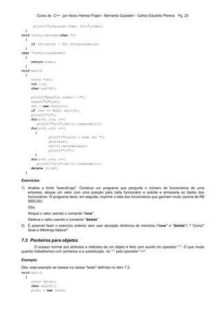 Curso de C++ por Alceu Heinke Frigeri - Bernardo Copstein - Carlos Eduardo Pereira Pg. 23

      printf("Liberando nome: %sn",nome);
  }
void teste::setnome(char *n)
  {
     if (strlen(n) < 80) strcpy(nome,n);
  }
char *teste::readnome()
  {
     return(nome);
  }
void main()
  {
     teste *vet;
     int r,n;
     char aux[80];

       printf("Quantos nomes? ->");
       scanf("%d",&n);
       vet = new teste[n];
       if (vet == NULL) exit(0);
       printf("n");
       for(r=0; r<n; r++)
          printf("%sn",vet[r].readnome());
       for(r=0; r<n; r++)
         {
                printf("Digite o nome %d: ");
                gets(aux);
                vet[r].setnome(aux);
                printf("n");
         }
       for(r=0; r<n; r++)
          printf("%sn",vet[r].readnome());
       delete [n]vet;
  }

Exercícios:

1) Analise o fonte "exerc8.cpp". Construa um programa que pergunte o número de funcionários de uma
   empresa, aloque um vetor com uma posição para cada funcionário e solicite e armazene os dados dos
   funcionários. O programa deve, em seguida, imprimir a lista dos funcionários que ganham muito (acima de R$
   9000,00).
      Obs:
      Aloque o vetor usando o comando "new"
      Destrua o vetor usando o comando "delete"
2) É possível fazer o exercício anterior sem usar alocação dinâmica de memória ("new" e "delete") ? Como?
   Qual a diferença básica?

7.3 Ponteiros para objetos
       O acesso normal aos atributos e métodos de um objeto é feito com auxílio do operador ".". O que muda
quando trabalhamos com ponteiros é a substituição do "." pelo operador "->".

Exemplo:

Obs: este exemplo se baseia na classe "teste" definida no item 7.2.
void main()
  {
     teste *ptobj;
     char aux[80];
     ptobj = new teste;
 
