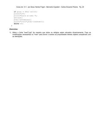Curso de C++ por Alceu Heinke Frigeri - Bernardo Copstein - Carlos Eduardo Pereira Pg. 24

      if (ptobj == NULL) exit(0);
      printf("n");
      printf("Digite um nome: ");
      gets(aux);
      ptobj->setnome(aux);
      printf("n%sn",ptobj->readnome());
      delete vet;
  }

Exercícios:

1) Altere o fonte "exer7.cpp" de maneira que todos os relógios sejam alocados dinamicamente. Faça as
   modificações necessárias no "main" para tornar o acesso as propriedades desses objetos compatíveis com
   as alterações.
 
