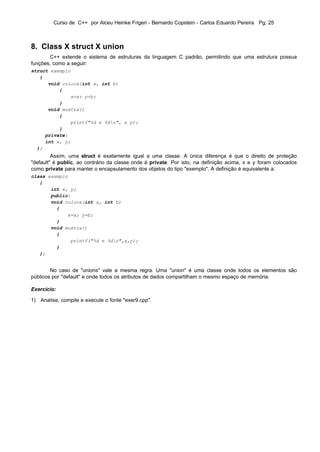 Curso de C++ por Alceu Heinke Frigeri - Bernardo Copstein - Carlos Eduardo Pereira Pg. 25



8. Class X struct X union
       C++ extende o sistema de estruturas da linguagem C padrão, permitindo que uma estrutura possua
funções, como a seguir:
struct exemplo
   {
      void coloca(int a, int b)
          {
              x=a; y=b;
          }
      void mostra()
          {
              printf"%d e %dn", x y);
          }
     private:
     int x, y;
  };
         Assim, uma struct é exatamente igual a uma classe. A única diferença é que o direito de proteção
"default" é public, ao contrário da classe onde é private. Por isto, na definição acima, x e y foram colocados
como private para manter o encapsulamento dos objetos do tipo "exemplo". A definição é equivalente a:
class exemplo
   {
       int x, y;
       public:
       void coloca(int a, int b)
         {
             x=a; y=b;
         }
       void mostra()
         {
              printf("%d e %dn",x,y);
         }
   };


        No caso de "unions" vale a mesma regra. Uma "union" é uma classe onde todos os elementos são
públicos por "default" e onde todos os atributos de dados compartilham o mesmo espaço de memória.

Exercício:

1) Analise, compile e execute o fonte "exer9.cpp".
 