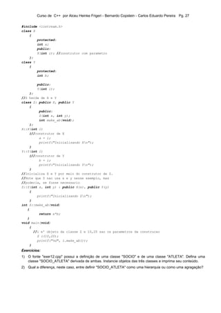 Curso de C++ por Alceu Heinke Frigeri - Bernardo Copstein - Carlos Eduardo Pereira Pg. 27

#include <iostream.h>
class X
    {
        protected:
        int a;
        public:
        X(int i); //construtor com parametro
    };
class Y
    {
        protected:
        int b;

         public:
         Y(int i);
    };
//Z herda de X e Y
class Z: public X, public Y
    {
         public:
         Z(int x, int y);
         int make_ab(void);
    };
X::X(int i)
    {//construtor de X
         a = i;
         printf("Inicializando Xn");
    }
Y::Y(int i)
    {//construtor de Y
         b = i;
         printf("Inicializando Yn");
    }
//Inicializa X e Y por meio do construtor de Z.
//Note que Z nao usa x e y nesse exemplo, mas
//poderia, se fosse necessario
Z::Z(int x, int y) : public X(x), public Y(y)
    {
        printf("Inicializando Zn");
    }
int Z::make_ab(void)
   {
         return a*b;
   }
void main(void)
    {
      //i e' objeto da classe Z e 10,20 sao os parametros da construcao
        Z i(10,20);
        printf("%d", i.make_ab());
    }
Exercícios:
1) O fonte "exer12.cpp" possui a definição de uma classe "SOCIO" e de uma classe "ATLETA". Defina uma
   classe "SOCIO_ATLETA" derivada de ambas. Instancie objetos das três classes e imprima seu conteúdo.
2) Qual a diferença, neste caso, entre definir "SOCIO_ATLETA" como uma hierarquia ou como uma agragação?
 