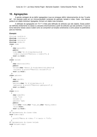 Curso de C++ por Alceu Heinke Frigeri - Bernardo Copstein - Carlos Eduardo Pereira Pg. 28



10. Agregações
        A grande vantagem de se definir agregações é que se consegue definir relacionamentos do tipo "é parte
de". Um exemplo pode ser um microcomputador composto de gabinete, teclado e vídeo. Cada uma dessas
partes é um objeto individual. Agregadas, formam um objeto mais complexo.
         A definição de agregações em "C++" é feita pela definição de atributos que são objetos. Esses podem
ser definidos diretamente na classe ou alocados dinamicamente a partir de atributos que são ponteiros. O que se
torna relevante nesses casos é saber como se comportam as funções construtoras e como passar os parâmetros
para as mesmas.

Exemplo:
#include <stdlib.h>
#include <iostream.h>
#include <string.h>
#include <stdio.h>
class video
  {
    char marca[80];
    public:
    video(char *m) { strcpy(marca,m);}
    ~video() { printf("Destruiu o videon"); }
    void imp(void);
  };
class teclado
  {
    char descricao[100];
    public:
    teclado(char *descr) { strcpy(descricao,descr);}
    ~teclado() { printf(""Destruiu tecladon"; }
    void imp(void);
  };
class gabinete
  {
    char cpu[80];
    public:
    gabinete(char *c) { strcpy(cpu,c); }
    ~gabinete() { printf(""Destruiu gabineten"; }
    void imp(void);
  };
class micro
  {
    char nome[80];
    video *vid;
    teclado t;
    gabinete *gab;
    public:
    micro(char *nome,char *tipo_cpu,char *marca_video);
    ~micro(void);
    void imp(void);
  };
// Implementacao da classe video
void video::imp()
  {
    printf(""Marca do video: " << marca << "n");
  }
// Implementacao da classe teclado
void teclado::imp()
  {
 