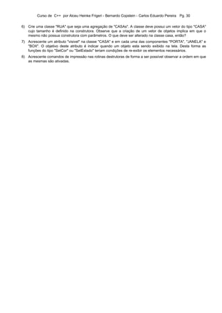 Curso de C++ por Alceu Heinke Frigeri - Bernardo Copstein - Carlos Eduardo Pereira Pg. 30


6) Crie uma classe "RUA" que seja uma agregação de "CASAs". A classe deve possui um vetor do tipo "CASA"
   cujo tamanho é definido na construtora. Observe que a criação de um vetor de objetos implica em que o
   mesmo não possua construtora com parâmetros. O que deve ser alterado na classe casa, então?
7) Acrescente um atributo "visivel" na classe "CASA" e em cada uma das componentes "PORTA", "JANELA" e
   "BOX". O objetivo deste atributo é indicar quando um objeto esta sendo exibido na tela. Desta forma as
   funções do tipo "SetCor" ou "SetEstado" teriam condições de re-exibir os elementos necessários.
8) Acrescente comandos de impressão nas rotinas destrutoras de forma a ser possível observar a ordem em que
   as mesmas são ativadas.
 
