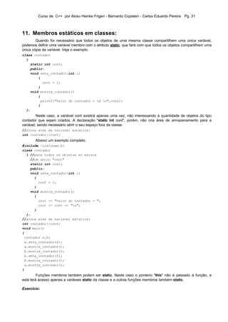 Curso de C++ por Alceu Heinke Frigeri - Bernardo Copstein - Carlos Eduardo Pereira Pg. 31



11. Membros estáticos em classes:
        Quando for necessário que todos os objetos de uma mesma classe compartilhem uma única variável,
podemos definir uma variável membro com o atributo static, que fará com que todos os objetos compartilhem uma
única cópia da variável. Veja o exemplo:
class contador
  {
    static int cont;
    public:
    void seta_contador(int i)
        {
          cont = i;
        }
    void mostra_contador()
        {
         printf("Valor do contador = %d n",cont);
        }
  };
         Neste caso, a variável cont existirá apenas uma vez, não interessando a quantidade de objetos do tipo
contador que sejam criados. A declaração "static int cont", porém, não cria área de armazenamento para a
variável, sendo necessário abrir o seu espaço fora da classe:
//aloca area da variavel estatica:
int contador::cont;
       Abaixo um exemplo completo:
#include <iostream.h>
class contador
  { //para todos os objetos so existe
    //um unico "cont"
    static int cont;
    public:
    void seta_contador(int i)
      {
        cont = i;
      }
    void mostra_contador()
      {
        cout << "valor do contador = ";
        cout << cont << "n";
      }
  };
//aloca area da variavel estatica:
int contador::cont;
void main()
{
 contador a,b;
 a.seta_contador(4);
 a.mostra_contador();
 b.mostra_contador();
 b.seta_contador(5);
 b.mostra_contador();
 a.mostra_contador();
}
         Funções membros também podem ser static. Neste caso o ponteiro "this" não é passado à função, e
esta terá acesso apenas a variáveis static da classe e a outras funções membros também static.

Exercício:
 