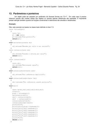 Curso de C++ por Alceu Heinke Frigeri - Bernardo Copstein - Carlos Eduardo Pereira Pg. 34



13. Parâmetros e ponteiros
        Um objeto pode ser passado por parâmetro de diversas formas em "C++". Em cada caso é preciso
observar quando são criadas cópias dos objetos ou quando apenas referências são passadas. É importante
prestar atenção também quando as funções construtoras e destrutoras são ativadas e desativadas.

Exemplo:

Obs: este exemplo se baseia na classe teste definida no item 7.2.
teste *alocaobjpt()
  {
    teste *pt;
    pt = new teste;
    pt->setnome("Com ponteiro");
    return(pt);
  }
void naoinstancia(teste obj)
  {
    obj.setnome("Recebe por valor e nao retorna");
  }
teste instancia(teste obj)
  {
    obj.setnome("recebe e retorna por valor");
    return(obj);
  }
teste instanciaobj()
  {
    teste obj;
    obj.setnome("Retornando copia");
    return(obj);
  }
void instanciaobjref(teste &obj)
  {
    obj.setnome("Por referencia explicita");
  }
void instanciaobjrefpt(teste *obj)
  {
    obj->setnome("Por referencia usando ponteiros");
  }
void main()
  {
    teste *ptobj,obj1,obj2,obj3,obj4,obj5;
    clrscr();
    ptobj = alocaobjpt();
    naoinstancia(obj1);
    obj2 = instancia(obj2);
    obj3 = instanciaobj();
    instanciaobjref(obj4);
    instanciaobjrefpt(&obj5);
    printf("n");
    printf("%sn",ptobj->readnome());
    printf("%sn",obj1.readnome());
    printf("%sn",obj2.readnome());
    printf("%sn",obj3.readnome());
    printf("%sn",obj4.readnome());
    printf("%sn",obj5.readnome());
    printf("n");
    delete ptobj;
  }
 