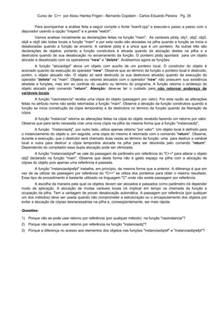 Curso de C++ por Alceu Heinke Frigeri - Bernardo Copstein - Carlos Eduardo Pereira Pg. 35


       Para acompanhar a análise feita a seguir compile o fonte "exer9.cpp" e execute-o passo a passo com o
depurador usando a opção "inspect" e a janela "watch".
        Vamos analisar inicialmente as declarações feitas na função "main". As variáveis ptobj, obj1, obj2, obj3,
obj4 e obj5 são todas locais a função "main" e por esta razão são alocadas na pilha quando a função se inicia e
desalocadas quando a função se encerra. A variável ptobj é a única que é um ponteiro. As outras três são
declarações de objetos, portanto a função construtora é ativada quando da alocação destes na pilha e a
destrutora quando de sua desalocação no encerramento da função. O ponteiro ptobj apontará para um objeto
alocado e desalocado com os operadores "new" e "delete". Analisemos agora as funções.
        A função "alocaobjpt" aloca um objeto com auxílio de um ponteiro local. O construtor do objeto é
acionado quando da execução do operador "new". Observe que ao término da função o ponteiro local é destruído,
porém, o objeto alocado não. O objeto só será destruído (e sua destrutora ativada) quando da execução do
operador "delete" na "main". Objetos ou vetores alocados com o operador "new" não possuem sua existência
atrelada a funções, mas sim ao controle do usuário ou término do programa. A função retorna o endereço do
objeto alocado pelo comando "return". Atenção: deve-se ter o cuidado para não retornar endereço de
variáveis locais.
         A função "naoinstancia" recebe uma cópia do objeto (passagem por valor). Por esta razão as alterações
feitas no atributo nome não serão retornadas a função "main". Observe a ativação da função construtora quando a
função se inicia (construção da cópia temporária) e da destrutora no término da função quando da liberação da
cópia.
       A função "instancia" retorna as alterações feitas na cópia do objeto recebido fazendo um retorno por valor.
Observe que para tanto necessita criar uma nova cópia na pilha da mesma forma que a função "instanciaobj".
        A função "instanciaobj", por outro lado, utiliza apenas retorno "por valor". Um objeto local é definido para
o instanciamento do objeto e, em seguida, uma cópia do mesmo é retornada com o comando "return". Observe,
durante a execução, que o destrutor será chamado duas vezes ao término da função: uma para destruir a variável
local e outra para destruir a cópia temporária alocada na pilha para ser devolvida pelo comando "return".
Dependendo do compilador essa dupla alocação pode ser otimizada.
        A função "instanciaobjref" se vale da passagem de parâmetro por referência do "C++" para alterar o objeto
obj2 declarado na função "main". Observe que desta forma não é gasto espaço na pilha com a alocação de
cópias do objeto pois apenas uma referência é passada.
        A função "instanciaobjrefpt" trabalha, em princípio, da mesma forma que a anterior. A diferença é que em
vez de se utilizar da passagem por referência do "C++" se utiliza dos ponteiros para obter o mesmo resultado.
Esse tipo de procedimento é bastante utilizado na linguagem "C" onde não existe passagem por referência.
         A escolha da maneira pela qual os objetos devem ser alocados e passados como parâmetro irá depender
muito da aplicação. A alocação de muitas varáveis locais irá implicar em tempo na chamada da função e
ocupação da pilha. Tem a vantagem de prover desalocação automática. A passagem por referência (por qualquer
um dos métodos) deve ser usada quando não comprometer a estruturação ou o encapsulamento dos objetos por
evitar a alocação de cópias desnecessárias na pilha e, conseqüentemente, ser mais rápida.

Questões:

1) Porque não se pode usar retorno por referência (por qualquer método) na função "naoinstancia"?
2) Porque não se pode usar retorno por referência na função "instanciaobj"?
3) Porque a diferença no acesso aos elementos dos objetos nas funções "instanciaobjref" e "instanciaobjrefpt"?
 