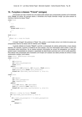 Curso de C++ por Alceu Heinke Frigeri - Bernardo Copstein - Carlos Eduardo Pereira Pg. 36



14. Funções e classes "Friend" (amigas)
       Uma função que não é membro de uma classe pode acessar seus componentes privados se for declarada
como "friend" da classe. No exemplo abaixo, é declarada uma função chamada "amiga" que pode acessar os
membros internos da classe "Klase":
class Klase
  {
    ....
    ....
   public:
    friend void amiga();
    ....
   };

void amiga()
{
  //aqui vai o corpo da função
 }
      A função "amiga()" não pertence à "Klase". Ela, porém, é uma função comum com direito de acesso aos
componentes internos da classe onde foi referida como "friend".
         A grande utilidade de funções "friend" é permitir a comparação de valores pertencentes a duas classes
distintas. Por exemplo, suponha a existência de duas classes: uma com informações sobre aviões e outra com
informações sobre automóveis. Se as classes possuem informações de número de passageiros, por exemplo,
poderia surgir a necessidade de comparar a capacidade de determinado automóvel com a de um avião específico.
Para efetuar esta comparação seria necessária uma função com acessos aos dados privados de ambos os tipos
(automóveis e aviões), como abaixo:
class aviao; //Declaracao antecipada
class automovel
  {
      int potencia;
      int numero_de_passageiros;
      float preco;
    public:
      automoveis(int potencia, int num_pass, float preco);
      void aumenta_preco(float valor_acrescido);
      friend int capacidade_igual(automovel a, aviao b);
    };
class aviao
   {
      int empuxo;
      int numero_passageiros;
      char companhia[20];
    public:
      aviao(int empuxo, int capacidade);
      void poe_companhia(char comp[20]);
      friend int capacidade_igual(automovel a, aviao b);
    };

   //Abaixo o codigo da funcao "friend"
   int capacidade_igual(automovel a, aviao b)
   {
     if(a.numero_de_passageiros == b.numero_passageiros)
         return(1);
     else
         return(0);
   }
 
