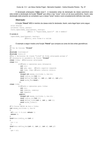 Curso de C++ por Alceu Heinke Frigeri - Bernardo Copstein - Carlos Eduardo Pereira Pg. 37


        A declaração antecipada ("class aviao;") é necessária antes da declaração da classe automóvel pois
esta contém a declaração da função "friend" que utiliza o tipo "aviao" como um de seus parâmetros. Assim, esta
declaração está avisando ao compilador que a classe "aviao" existe e será completamente definida mais tarde.

        Observação:

        A função "friend" NÃO é membro da classe onde foi declarada. Assim, seria ilegal fazer como segue:
 aviao boeing;
 automóvel fusca, passat;
 fusca.capacidade_igual(passat, boeing);
                    //Erro !! "capacidade_igual()"          não é membro!
O correto é:
 capacidade_igual(passat, boeing);
                 //Certo, esta forma é a válida


        O exemplo a seguir mostra uma função "friend" que compara as cores de dois entes geométricos:
//
// Uso de funcoes "Friend"
//
#include <iostream.h>
#include <conio.h>
//Faz a declaracao da classe "linha" de forma antecipada porque e'
// necessaria no parametro da funcao "friend"
class linha; //Declaracao antecipada
class box
          { //Dados e operacoes para retangulos
            int cor;
            int upx, upy;   //canto superior esquerdo
            int lowx, lowy; //canto inferior direiro
           public:
            friend int mesma_cor(linha l, box b);
            void indica_cor(int c);
            void define_box(int x1, int y1, int x2, int y2);
            void exibe_box(void);
           };
class linha
          { //Dados e operacoes para linhas
            int cor;
            int comecox, comecoy;
            int tamanho;
           public:
            friend int mesma_cor(linha l, box b);
            void indica_cor(int c);
            void define_linha(int x, int y, int l);
            void exibe_linha();
           };
// A funcao AMIGA de box e linha:
int mesma_cor(linha l, box b)
{
 if(l.cor == b.cor) return 1;
 return 0;
}
void box::indica_cor(int c)
{
 cor = c;
 }
void box::define_box(int x1, int y1, int x2, int y2)
{
 upx = x1;
 