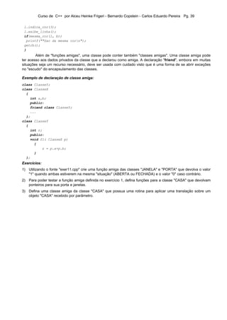Curso de C++ por Alceu Heinke Frigeri - Bernardo Copstein - Carlos Eduardo Pereira Pg. 39

 l.indica_cor(3);
 l.exibe_linha();
 if(mesma_cor(l, b))
  printf(""Sao da mesma corn");
 getch();
 }
        Além de "funções amigas", uma classe pode conter também "classes amigas". Uma classe amiga pode
ter acesso aos dados privados da classe que a declarou como amiga. A declaração "friend", embora em muitas
situações seja um recurso necessário, deve ser usada com cuidado visto que é uma forma de se abrir exceções
no "escudo" do encapsulamento das classes.

Exemplo de declaração de classe amiga:
class ClasseY;
class ClasseX
  {
    int a,b;
    public:
    friend class ClasseY;
    ...
  };
class ClasseY
  {
    int z;
    public:
    void f1( ClasseX p)
      {
          z = p.a+p.b;
      }
  };
Exercícios:
1) Utilizando o fonte "exer11.cpp" crie uma função amiga das classes "JANELA" e "PORTA" que devolva o valor
   "1" quando ambas estiverem na mesma "situação" (ABERTA ou FECHADA) e o valor "0" caso contrário.
2) Para poder testar a função amiga definida no exercício 1, defina funções para a classe "CASA" que devolvam
   ponteiros para sua porta e janelas.
3) Defina uma classe amiga da classe "CASA" que possua uma rotina para aplicar uma translação sobre um
   objeto "CASA" recebido por parâmetro.
 
