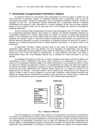 Curso de C++ por Alceu Heinke Frigeri - Bernardo Copstein - Carlos Eduardo Pereira Pg. 4



1. Introdução à programação orientada a objetos
        Os primeiros sistemas de computadores eram programados por chaves no painel. A medida em que
foram crescendo os programas, surgiram os montadores assembler onde o programador podia se valer de
mnemônicos para facilitar o trabalho de programação. Como os programas continuaram crescendo, surgiram as
linguagens de alto nível que ofereceram melhores ferramentas para o programador enfrentar a crescente
complexidade dos programas. Fortran certamente foi a primeira linguagem de alto nível de grande utilização.
Apesar de ser um primeiro passo, não se pode dizer que é uma linguagem que estimula a construção de
programas organizados.
        Nos anos sessenta surgiu a programação estruturada, base de linguagens como "C" e Pascal. Utilizando-
se a programação estruturada pôde-se, pela primeira vez, escrever com bastante flexibilidade programas de
complexidade moderada. Se o sistema cresce demais, no entanto, os recursos da programação estruturada
passam a ser insuficientes. Os maiores efeitos deste fato podem ser sentidos quando da manutenção dos
programas. Por exemplo, imagine o conjunto de funções e procedimentos que compõem um programa de bom
tamanho alterando diretamente ou através de parâmetros as diferentes estruturas de dados de um sistema. A
alteração de um destes procedimentos pode ter "efeitos colaterais" imprevisíveis e de alcance difícil de ser
determinado.
        A programação orientada a objetos conservou todas as boas idéias da programação estruturada e
acrescentou alguns aspectos novos que permitem uma nova abordagem de programação. Uma das idéias
básicas em programação orientada a objetos diz que o projeto do sistema deve ser feito a partir das entidades do
mundo real e não a partir dos dados ou procedimentos. A maior justificativa para tanto é que dados e
procedimentos mudam com muita facilidade enquanto que as entidades do mundo real tendem a ser mais
estáveis.
        Na modelagem de objetos do mundo real, no entanto, percebe-se que existem conjuntos de objetos com
características comuns. "Classifica-se" este grupo, então, criando-se uma classificação ou "classe" para o
mesmo. Em uma linguagem orientada a objetos, uma classe corresponderá a um tipo abstrato de dados, ou seja,
um conjunto de atributos que descrevem a classe e o os procedimentos que podem agir sobre esses atributos.
Ao conjunto de atributos e procedimentos daremos o nome de propriedades da classe. Os diferentes objetos do
mundo real são então representados por instâncias dessas classes. Em um sistema de controle de um
estacionamento, por exemplo, uma classe possível seria a classe veículo. Poderíamos ter como atributos de
veículo o modelo, a placa, a hora de chegada e a hora de saída. Associados a esses atributos poderíamos ter
métodos de consulta que nos informassem por exemplo a placa do veículo ou a quanto tempo o mesmo está
estacionado. Um determinado veículo é representado como uma instância desta classe (figura 2).




                                         Fig. 1 - Classes x Instâncias

        Uma das vantagens de se trabalhar dessa maneira é o encapsulamento dos atributos e procedimentos.
Os atributos e os procedimentos que atuam sobre os mesmos se encontram agrupados permitindo que se tenha
uma melhor definição do escopo dos procedimentos e uma maior segurança no acesso aos dados. É diferente de
uma linguagem de programação convencional onde os dados são declarados de maneira independente das
funções. Nestas, a responsabilidade de manter a conexão entre os dados e as funções cabe exclusivamente ao
programador. Outra possibilidade, é a definição em separado da interface dos métodos de sua implementação.
 