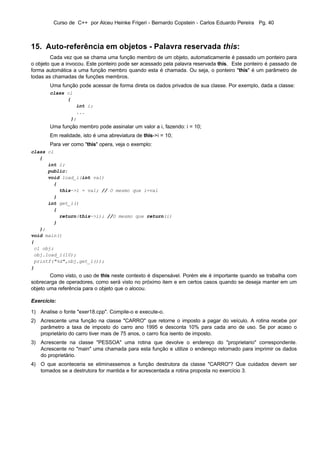 Curso de C++ por Alceu Heinke Frigeri - Bernardo Copstein - Carlos Eduardo Pereira Pg. 40



15. Auto-referência em objetos - Palavra reservada this:
        Cada vez que se chama uma função membro de um objeto, automaticamente é passado um ponteiro para
o objeto que a invocou. Este ponteiro pode ser acessado pela palavra reservada this. Este ponteiro é passado de
forma automática a uma função membro quando esta é chamada. Ou seja, o ponteiro "this" é um parâmetro de
todas as chamadas de funções membros.
       Uma função pode acessar de forma direta os dados privados de sua classe. Por exemplo, dada a classe:
       class cl
             {
                  int i;
                  ...
                };
       Uma função membro pode assinalar um valor a i, fazendo: i = 10;
       Em realidade, isto é uma abreviatura de this->i = 10;
       Para ver como "this" opera, veja o exemplo:
class cl
   {
      int i;
      public:
      void load_i(int val)
        {
          this->i = val; // O mesmo que i=val
        }
      int get_i()
        {
          return(this->i); //O mesmo que return(i)
        }
   };
void main()
{
 cl obj;
 obj.load_i(10);
 printf("%d",obj.get_i());
}
        Como visto, o uso de this neste contexto é dispensável. Porém ele é importante quando se trabalha com
sobrecarga de operadores, como será visto no próximo item e em certos casos quando se deseja manter em um
objeto uma referência para o objeto que o alocou.

Exercício:

1) Analise o fonte "exer18.cpp". Compile-o e execute-o.
2) Acrescente uma função na classe "CARRO" que retorne o imposto a pagar do veículo. A rotina recebe por
   parâmetro a taxa de imposto do carro ano 1995 e desconta 10% para cada ano de uso. Se por acaso o
   proprietário do carro tiver mais de 75 anos, o carro fica isento de imposto.
3) Acrescente na classe "PESSOA" uma rotina que devolve o endereço do "proprietario" correspondente.
   Acrescente no "main" uma chamada para esta função e utilize o endereço retornado para imprimir os dados
   do proprietário.
4) O que aconteceria se eliminassemos a função destrutora da classe "CARRO"? Que cuidados devem ser
   tomados se a destrutora for mantida e for acrescentada a rotina proposta no exercício 3.
 