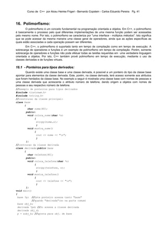 Curso de C++ por Alceu Heinke Frigeri - Bernardo Copstein - Carlos Eduardo Pereira Pg. 41



16. Polimorfismo:
        O polimorfismo é um conceito fundamental na programação orientada a objetos. Em C++, o polimorfismo
é basicamente o processo pelo qual diferentes implementações de uma mesma função podem ser acessadas
pelo mesmo nome. Por isto, o polimorfismo se caracteriza por "uma interface - múltiplos métodos". Isto significa
que se pode acessar da mesma maneira uma classe geral de operadores, ainda que as ações específicas as
quais estão associadas a cada operação possam ser diferentes.
        Em C++, o polimorfismo é suportado tanto em tempo de compilação como em tempo de execução. A
sobrecarga de operadores e funções é um exemplo de polimorfismo em tempo de compilação. Porém, somente
sobrecarga de operadores e funções não pode efetuar todas as tarefas requeridas em uma verdadeira linguagem
orientada a objetos. Por isto, C++ também provê polimorfismo em tempo de execução, mediante o uso de
classes derivadas e de funções virtuais.

16.1 - Ponteiros para tipos derivados:
        Quando existe uma classe base e uma classe derivada, é possível a um ponteiro do tipo da classe base
apontar para elementos da classe derivada. Este, porém, na classe derivada, terá acesso somente aos atributos
que foram herdados da classe base. No exemplo a seguir é mostrada uma classe base com nomes de pessoas e
uma classe derivada que acrescenta o atributo número de telefone, dando origem a objetos com nomes de
pessoas e seu respectivo número de telefone.
//Exemplo de ponteiros para tipos derivados
#include <iostream.h>
#include <string.h>
//construcao da classe principal:
class base
      {
        char nome[80];
       public:
        void coloca_nome(char *s)
             {
              strcpy(nome,s);
              }
        void mostra_nome()
             {
              cout << nome << "n";
              }
       };
//contrucao da classe derivada
class derivada:public base
      {
        char telefone[80];
       public:
        void coloca_telefone(char *n)
             {
              strcpy(telefone, n);
              }
        void mostra_telefone()
             {
              cout << telefone << "n";
              }
       };
void main()
{
 base *p; //Este ponteiro acessa tanto "base"
           //quando "derivada"(so na parte comum)
 base obj_b;
 derivada *pd; //So acessa a classe derivada
 derivada obj_d;
 p = &obj_b; //aponta para obj. de base
 