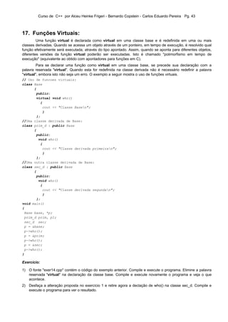 Curso de C++ por Alceu Heinke Frigeri - Bernardo Copstein - Carlos Eduardo Pereira Pg. 43



17. Funções Virtuais:
         Uma função virtual é declarada como virtual em uma classe base e é redefinida em uma ou mais
classes derivadas. Quando se acessa um objeto através de um ponteiro, em tempo de execução, é resolvido qual
função efetivamente será executada, através do tipo apontado. Assim, quando se aponta para diferentes objetos,
diferentes versões da função virtual poderão ser executadas. Isto é chamado "polimorfismo em tempo de
execução" (equivalente ao obtido com apontadores para funções em C).
        Para se declarar uma função como virtual em uma classe base, se precede sua declaração com a
palavra reservada "virtual". Quando esta for redefinida na classe derivada não é necessário redefinir a palavra
"virtual", embora isto não seja um erro. O exemplo a seguir mostra o uso de funções virtuais.
// Uso de funcoes virtuais:
class Base
      {
       public:
       virtual void who()
         {
          cout << "Classe Basen";
          }
       };
//Uma classe derivada de Base:
class prim_d : public Base
      {
       public:
        void who()
         {
          cout << "Classe derivada primeiran";
          }
       };
//Uma outra classe derivada de Base:
class sec_d : public Base
      {
       public:
        void who()
         {
          cout << "Classe derivada segundan";
          }
       };
void main()
{
 Base base, *p;
 prim_d prim, p1;
 sec_d sec;
 p = &base;
 p->who();
 p = &prim;
 p->who();
 p = &sec;
 p->who();
}

Exercício:

1) O fonte "exer14.cpp" contém o código do exemplo anterior. Compile e execute o programa. Elimine a palavra
   reservada "virtual" na declaração da classe base. Compile e execute novamente o programa e veja o que
   acontece.
2) Desfaça a alteração proposta no exercício 1 e retire agora a declação de who() na classe sec_d. Compile e
   execute o programa para ver o resultado.
 