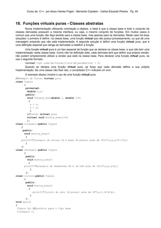 Curso de C++ por Alceu Heinke Frigeri - Bernardo Copstein - Carlos Eduardo Pereira Pg. 44



18. Funções virtuais puras - Classes abstratas
        Numa implementação utilizando orientação a objetos, o ideal é que a classe base e todo o conjunto de
classes derivadas possuam a mesma interface, ou seja, o mesmo conjunto de funções. Em muitos casos é
comum que uma função não faça sentido para a classe base, mas apenas para as derivadas. Neste caso há duas
soluções: o primeiro é definir, na classe base, uma função virtual que não possui processamento, ou que dá uma
mensagem avisando que não está implementada. A segunda solução é definir uma função virtual pura, que é
uma definição especial que obriga as derivadas a redefinir a função.
        Uma função virtual pura é um tipo especial de função que se declara na classe base, e que não tem uma
implementação nesta classe base. Como não há definição dela, cada derivada terá que definir sua própria versão:
não podem simplesmente utilizar a versão que está na classe base. Para declarar uma função virtual pura, se
usa o seguinte formato:
       virtual tipo nome-da-função(lista-de-parâmetros) = 0;
       Quando se declara uma função virtual pura, se força que cada derivada defina a sua própria
implementação. Se uma classe não fizer isto, o compilador C++ indicará um erro.
       O exemplo abaixo mostra o uso de uma função virtual pura:
//Exemplo de funcao virtual pura
class figura
      {
       protected:
        double x,y;
       public:
        void fornece_dim(double i, double j=0)
         {
          x = i;
          y = j;
          }
        //funcao virtual pura
        virtual void mostra_area()=0;
        };
class triangulo:public figura
    {
     public:
      void mostra_area()
       {
    printf("Triangulo de altura %d e base %d possui area de %fn",x,y,x*0.5*y);
       }
    };
class retangulo:public figura
      {
       public:
        void mostra_area()
         {
      printf("Retangulo de dimensoes %d e %d tem area de %dn",x,y,x*y);
          }
       };
class circulo:public figura
      {
       public:
        void mostra_area()
         {
            printf("Circulo de raio %d possui area de %f",x,3.14*x*x);
          }
       };
void main()
{
 figura *p; //ponteiro para o tipo base
 triangulo t;
 
