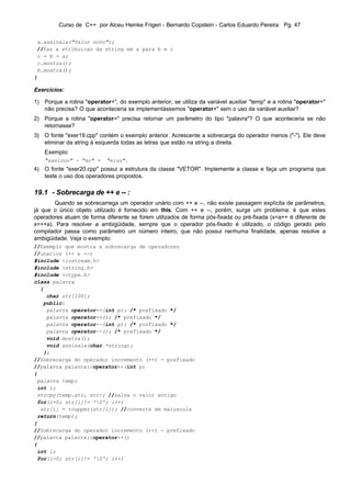 Curso de C++ por Alceu Heinke Frigeri - Bernardo Copstein - Carlos Eduardo Pereira Pg. 47

 a.assinala("Valor novo");
 //faz a atribuicao da string em a para b e c
 c = b = a;
 c.mostra();
 b.mostra();
}

Exercícios:

1) Porque a rotina "operator+", do exemplo anterior, se utiliza da variável auxiliar "temp" e a rotina "operator="
   não precisa? O que aconteceria se implementássemos "operator+" sem o uso da variável auxiliar?
2) Porque a rotina "operator=" precisa retornar um parâmetro do tipo "palavra"? O que aconteceria se não
   retornasse?
3) O fonte "exer19.cpp" contém o exemplo anterior. Acrescente a sobrecarga do operador menos ("-"). Ele deve
   eliminar da string à esquerda todas as letras que estão na string a direita.
    Exemplo:
    "aaeiouu" - "ao" =      "eiuu".
4) O fonte "exer20.cpp" possui a estrutura da classe "VETOR". Implemente a classe e faça um programa que
   teste o uso dos operadores propostos.

19.1 - Sobrecarga de ++ e -- :
       Quando se sobrecarrega um operador unário com ++ e --, não existe passagem explícita de parâmetros,
já que o único objeto utilizado é fornecido em this. Com ++ e --, porém, surge um problema: é que estes
operadores atuam de forma diferente se forem utilizados de forma pós-fixada ou pré-fixada (x=a++ é diferente de
x=++a). Para resolver a ambigüidade, sempre que o operador pós-fixado é utilizado, o código gerado pelo
compilador passa como parâmetro um número inteiro, que não possui nenhuma finalidade, apenas resolve a
ambigüidade. Veja o exemplo:
//Exemplo que mostra a sobrecarga de operadores
//unarios (++ e --)
#include <iostream.h>
#include <string.h>
#include <ctype.h>
class palavra
  {
    char str[100];
   public:
    palavra operator++(int p); /* posfixado */
    palavra operator++(); /* prefixado */
    palavra operator--(int p); /* posfixado */
    palavra operator--(); /* prefixado */
    void mostra();
    void assinala(char *string);
   };
//Sobrecarga do operador incremento (++) - posfixado
//palavra palavra::operator++(int p)
{
 palavra temp;
 int i;
 strcpy(temp.str, str); //salva o valor antigo
 for(i=0; str[i]!= '0'; i++)
  str[i] = toupper(str[i]); //converte em maiuscula
 return(temp);
}
//Sobrecarga do operador incremento (++) - prefixado
//palavra palavra::operator++()
{
 int i;
 for(i=0; str[i]!= '0'; i++)
 