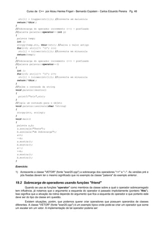 Curso de C++ por Alceu Heinke Frigeri - Bernardo Copstein - Carlos Eduardo Pereira Pg. 48

  str[i] = toupper(str[i]); //converte em maiuscula
 return(*this);
}
//Sobrecarga do operador incremento (--) - posfixado
//palavra palavra::operator--(int p)
{
 palavra temp;
 int i;
 strcpy(temp.str, this->str); //salva o valor antigo
 for(i=0; str[i]!= '0'; i++)
  str[i] = tolower(str[i]); //converte em minuscula
 return(temp);
}
//Sobrecarga do operador incremento (--) - prefixado
//palavra palavra::operator--()
{
 int i;
 for(i=0; str[i]!= '0'; i++)
  str[i] = tolower(str[i]); //converte em minuscula
 return(*this);
}
//Exibe o conteudo da string
void palavra::mostra()
{
  printf("%sn",str);
}
//Copia um conteudo para o objeto
void palavra::assinala(char *string)
{
 strcpy(str, string);
}
void main()
{
 palavra a,b;
 a.assinala("Teste");
 b.assinala("de Sobrecarga");
 a++;
 --b;
 a.mostra();
 b.mostra();
 a--;
 ++b;
 a.mostra();
 b.mostra();
}

Exercício:

1) Acrescente a classe "VETOR" (fonte "exer20.cpp") a sobrecarga dos operadores "++" e "--". As versões pré e
   pós fixadas devem ter o mesmo significado que no exemplo da classe "palavra" do exemplo anterior.

19.2 Sobrecarga de operadores usando funções "friend"
         Quando se usa as funções "operator" como membros da classe sobre a qual o operador sobrecarregado
tem influência, já notamos que o argumento a esquerda do operador é passado implicitamente (ponteiro "this").
Isso significa que a ativação da rotina depende do argumento que fica a esquerda do operador e que portanto este
deve ser do tipo da classe em questão.
         Existem situações, porém, que podemos querer criar operadores que possuam operandos de classes
diferentes. A classe "VETOR" (fonte "exer20.cpp") é um exemplo típico onde pode-se criar um operador que some
um escalar em um vetor. A implementação de tal operador poderia ser:
 